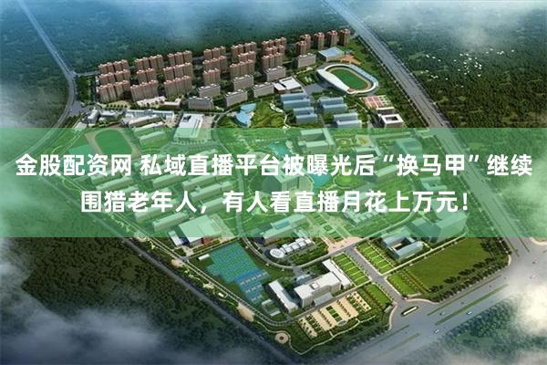 金股配资网 私域直播平台被曝光后“换马甲”继续围猎老年人，有人看直播月花上万元！