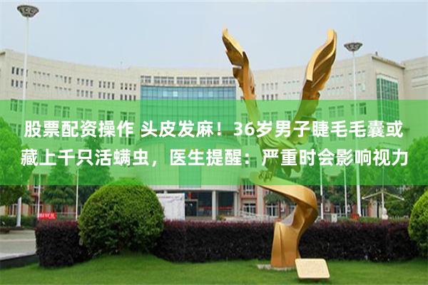 股票配资操作 头皮发麻！36岁男子睫毛毛囊或藏上千只活螨虫，医生提醒：严重时会影响视力