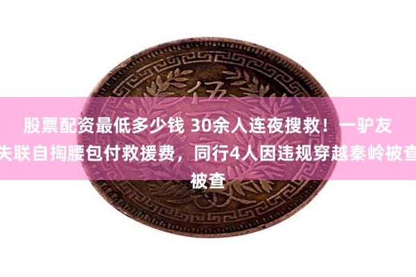 股票配资最低多少钱 30余人连夜搜救!一驴友失联自掏腰包付救援费,同行4人因违规穿越秦岭被查