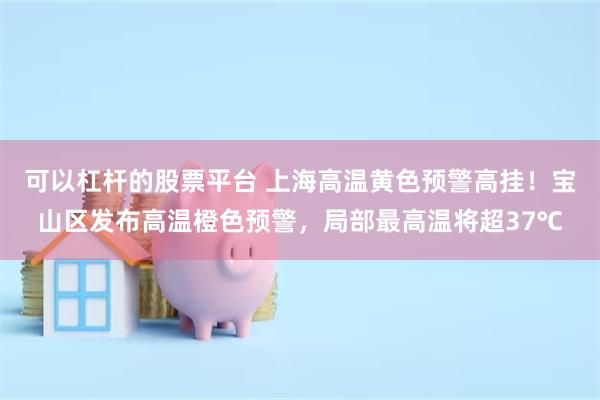 可以杠杆的股票平台 上海高温黄色预警高挂！宝山区发布高温橙色预警，局部最高温将超37℃