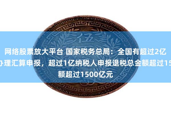 网络股票放大平台 国家税务总局：全国有超过2亿纳税人办理汇算申报，超过1亿纳税人申报退税总金额超过1500亿元