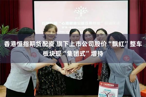 香港恒指期货配资 旗下上市公司股价“飘红”整车板块现“集团式”增持