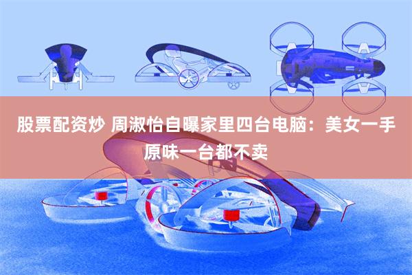 股票配资炒 周淑怡自曝家里四台电脑：美女一手原味一台都不卖