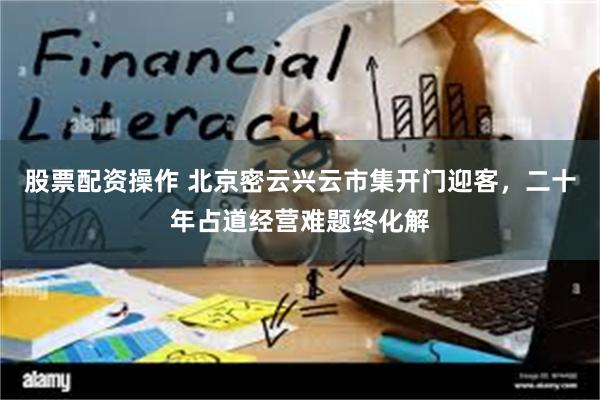 股票配资操作 北京密云兴云市集开门迎客,二十年占道经营难题终化解