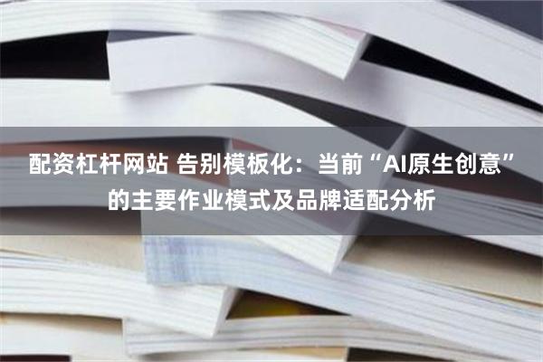 配资杠杆网站 告别模板化：当前“AI原生创意”的主要作业模式及品牌适配分析
