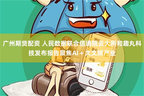 广州期货配资 人民数据联合信通院云大所和趣丸科技发布报告聚焦AI＋大文娱产业