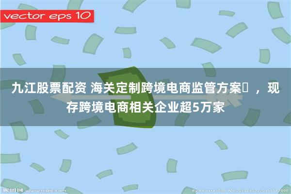九江股票配资 海关定制跨境电商监管方案‌，现存跨境电商相关企业超5万家