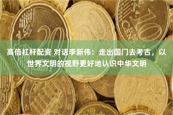 高倍杠杆配资 对话李新伟：走出国门去考古，以世界文明的视野更好地认识中华文明