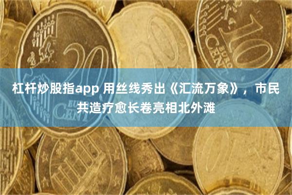 杠杆炒股指app 用丝线秀出《汇流万象》，市民共造疗愈长卷亮相北外滩
