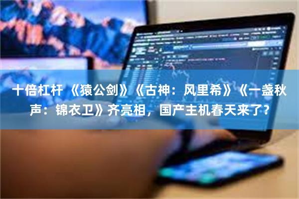 十倍杠杆 《猿公剑》《古神:风里希》《一盏秋声:锦衣卫》齐亮相,国产主机春天来了?