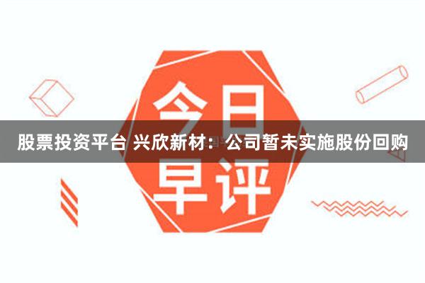 股票投资平台 兴欣新材：公司暂未实施股份回购