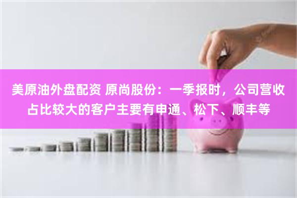 美原油外盘配资 原尚股份：一季报时，公司营收占比较大的客户主要有申通、松下、顺丰等