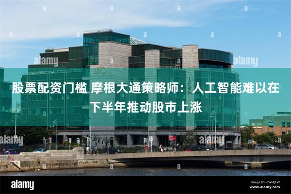 股票配资门槛 摩根大通策略师：人工智能难以在下半年推动股市上涨