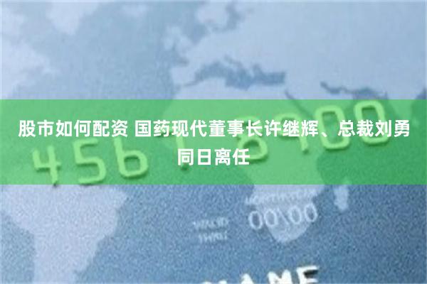 股市如何配资 国药现代董事长许继辉、总裁刘勇同日离任