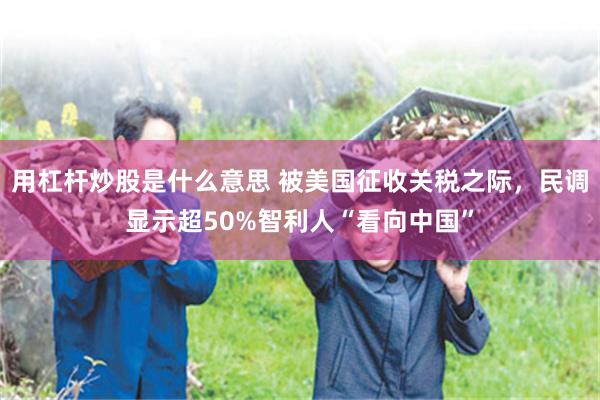 用杠杆炒股是什么意思 被美国征收关税之际，民调显示超50%智利人“看向中国”