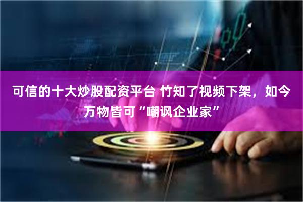 可信的十大炒股配资平台 竹知了视频下架,如今万物皆可“嘲讽企业家”