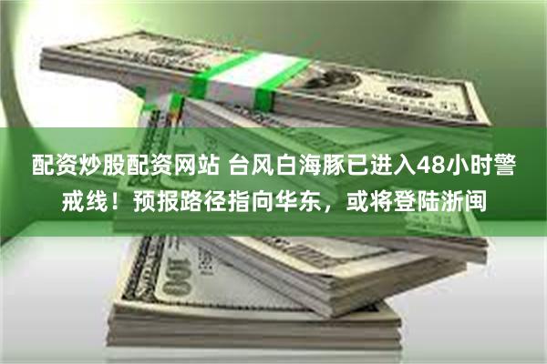 配资炒股配资网站 台风白海豚已进入48小时警戒线！预报路径指向华东，或将登陆浙闽