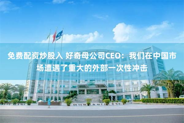 免费配资炒股入 好奇母公司CEO：我们在中国市场遭遇了重大的外部一次性冲击