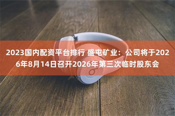 2023国内配资平台排行 盛屯矿业：公司将于2026年8月14日召开2026年第三次临时股东会