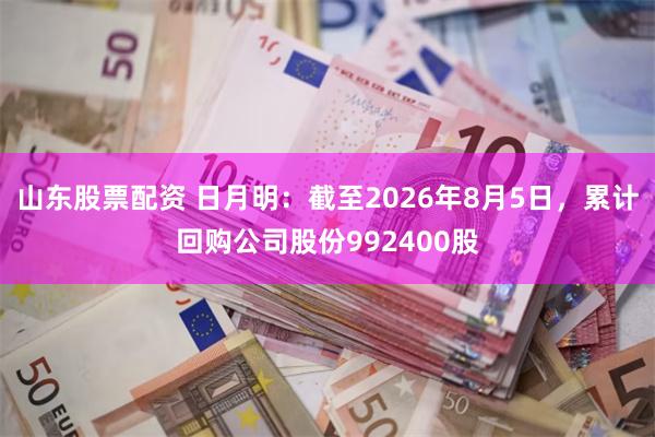 山东股票配资 日月明：截至2026年8月5日，累计回购公司股份992400股