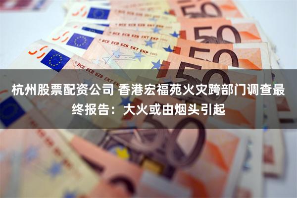 杭州股票配资公司 香港宏福苑火灾跨部门调查最终报告：大火或由烟头引起