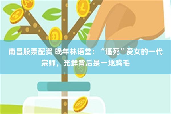 南昌股票配资 晚年林语堂：“逼死”爱女的一代宗师，光鲜背后是一地鸡毛